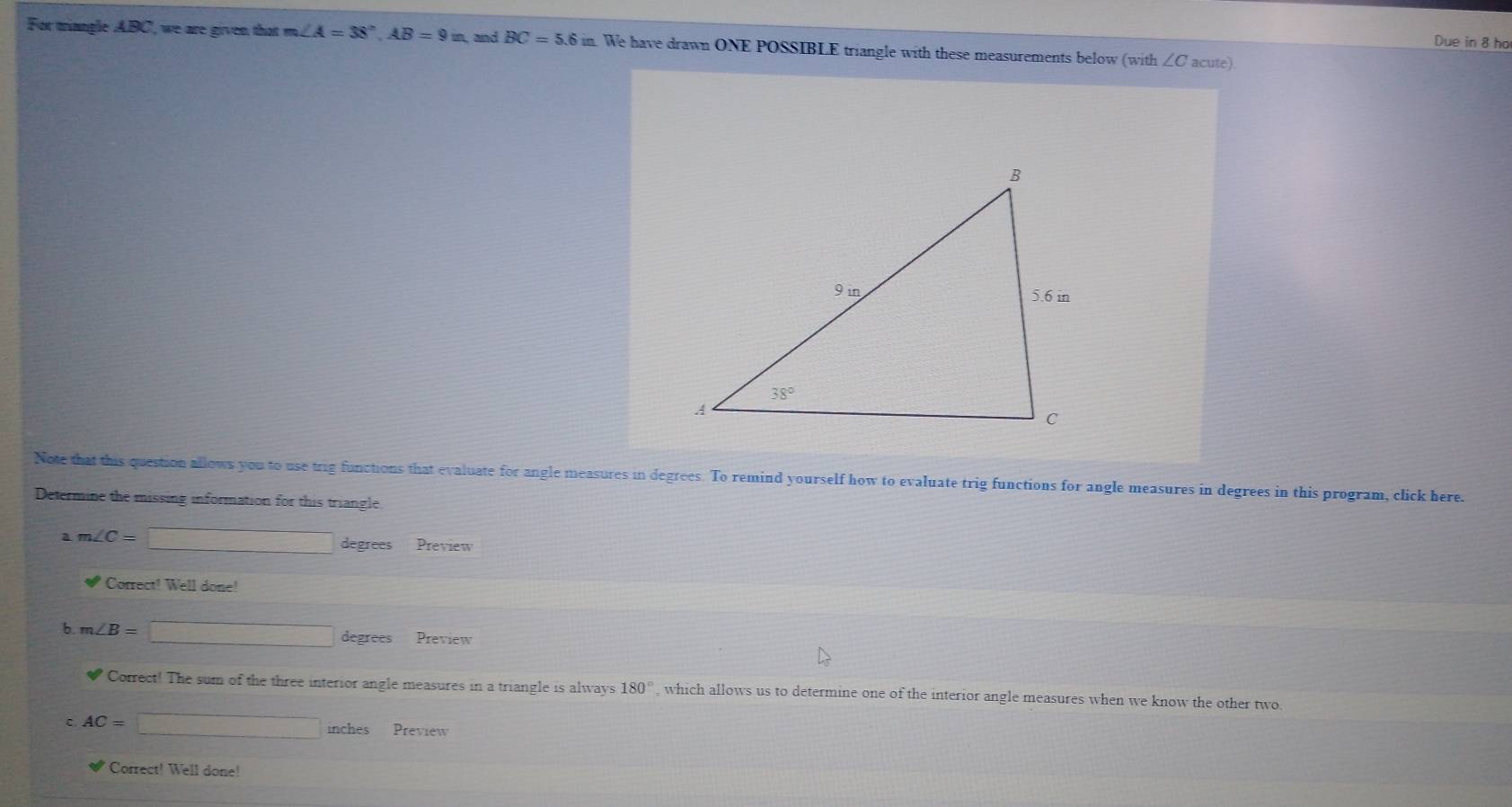 Due in 8 ho
For triangle ABC, we are given that m∠ A=38°,AB=9in , and BC=5.6in. We have drawn ONE POSSIBLE triangle with these measurements below (with ∠C acute).
Note that this question allows you to use trig functions that evaluate for angle measures in degrees. To remind yourself how to evaluate trig functions for angle measures in degrees in this program, click here.
Determine the missing information for this triangle
a m∠ C=□ degrees Preview
Correct! Well done!
b m∠ B=□ degrees Preview
□° Correct! The sum of the three interior angle measures in a triangle is alway s180° , which allows us to determine one of the interior angle measures when we know the other two
C AC=□ inches Preview
Correct! Well done!