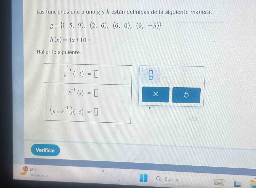 Las funciones uno a uno g y h están definidas de la siguiente manera.
g= (-5,9),(2,6),(6,0),(9,-5)
h(x)=3x+10·
Hallar lo siguiente.
 □ /□  
×
Verificar
Despejado
18°C Buscar