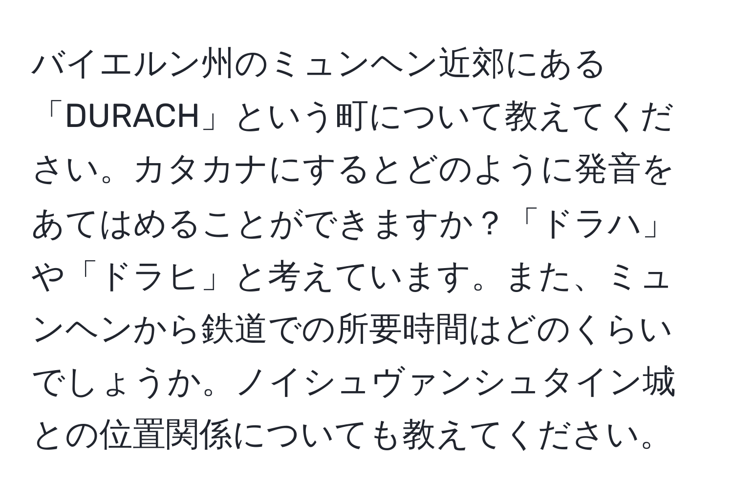 バイエルン州のミュンヘン近郊にある「DURACH」という町について教えてください。カタカナにするとどのように発音をあてはめることができますか？「ドラハ」や「ドラヒ」と考えています。また、ミュンヘンから鉄道での所要時間はどのくらいでしょうか。ノイシュヴァンシュタイン城との位置関係についても教えてください。