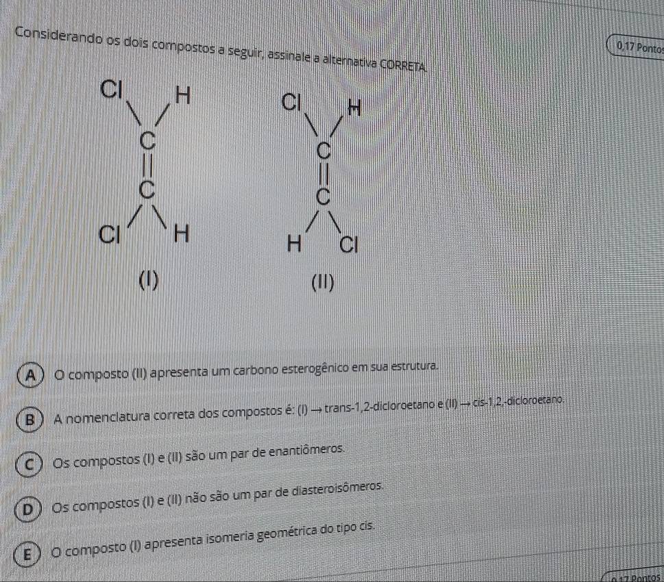 0,17 Pontos
Considerando os dois compostos a seguir, assinale a alternativa CORRETA.
Cl H
C
C
H Cl
(1) (11)
A ) O composto (II) apresenta um carbono esterogênico em sua estrutura.
B ) A nomenclatura correta dos compostos é: (I) → trans -1,2-dicloroetano e (II) → cis -1, 2,-dicloroetano.
) Os compostos (I) e (II) são um par de enantiômeros.
D ) Os compostos (I) e (II) não são um par de diasteroisômeros.
E ) O composto (I) apresenta isomeria geométrica do tipo cis.
à 17 Pantos