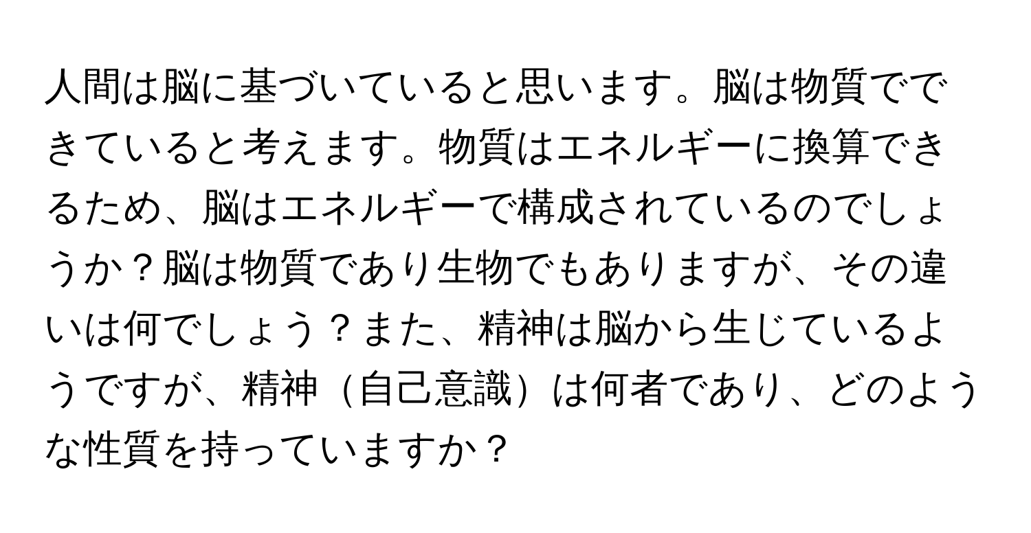 人間は脳に基づいていると思います。脳は物質でできていると考えます。物質はエネルギーに換算できるため、脳はエネルギーで構成されているのでしょうか？脳は物質であり生物でもありますが、その違いは何でしょう？また、精神は脳から生じているようですが、精神自己意識は何者であり、どのような性質を持っていますか？