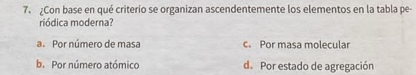 Con base en qué criterio se organizan ascendentemente los elementos en la tabla pe-
riódica moderna?
a. Por número de masa c. Por masa molecular
b. Por número atómico d. Por estado de agregación