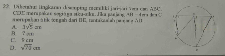 Diketahui lingkaran disamping memiliki jari-jari 7cm dan ABC,
CDE merupakan segitiga siku-siku. Jika panjang AB=4cm dan C
merupakan titik tengah dari BE, tentukanlah panjang AD.
A. 3sqrt(5)cm
B. 7 cm
C. 9 cm
D. sqrt(70)cm