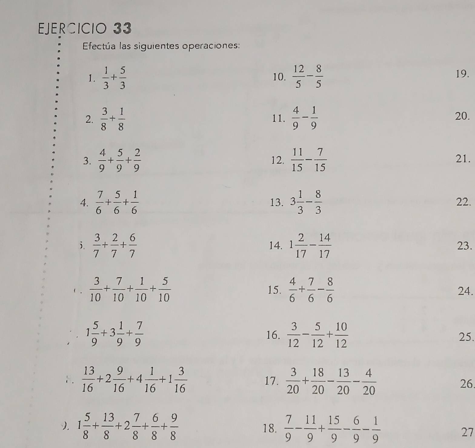 Efectúa las siguientes operaciones: 
1.  1/3 + 5/3  10.  12/5 - 8/5  19. 
2.  3/8 + 1/8  11.  4/9 - 1/9  20. 
3.  4/9 + 5/9 + 2/9  12.  11/15 - 7/15  21. 
4.  7/6 + 5/6 + 1/6  13. 3 1/3 - 8/3  22. 
j.  3/7 + 2/7 + 6/7  14. 1 2/17 - 14/17  23.
 3/10 + 7/10 + 1/10 + 5/10  15.  4/6 + 7/6 - 8/6  24.
1 5/9 +3 1/9 + 7/9  16.  3/12 - 5/12 + 10/12  25. 
8.  13/16 +2 9/16 +4 1/16 +1 3/16  17.  3/20 + 18/20 - 13/20 - 4/20  26. 
). 1 5/8 + 13/8 +2 7/8 + 6/8 + 9/8  18.  7/9 - 11/9 + 15/9 - 6/9 - 1/9 
27