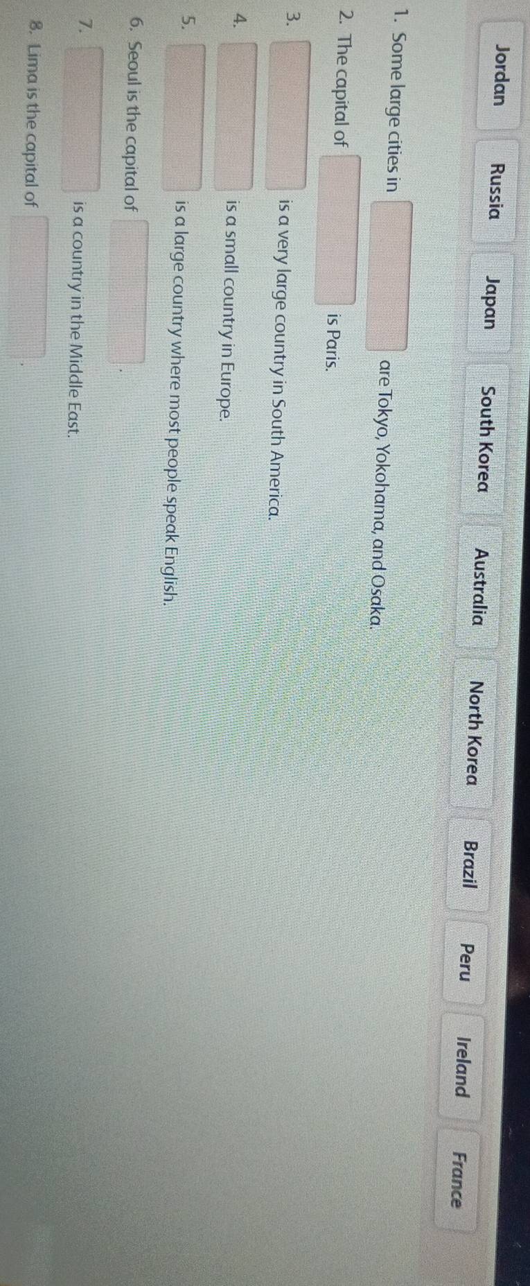 Jordan Russia Japan South Korea Australia North Korea Brazil Peru Ireland France 
1. Some large cities in are Tokyo, Yokohama, and Osaka. 
2. The capital of is Paris. 
3. 
is a very large country in South America. 
4. is a small country in Europe. 
5. 
is a large country where most people speak English. 
6. Seoul is the capital of 
7. 
is a country in the Middle East. 
8. Lima is the capital of