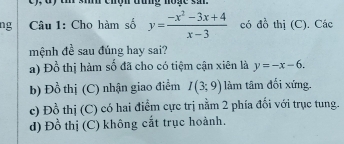 sih chợn đung no g e s a 
ng Câu 1: Cho hàm số y= (-x^2-3x+4)/x-3  có do^(frac 1)2 thị (C). Các
mệnh đề sau đúng hay sai?
a) Đồ thị hàm số đã cho có tiệm cận xiên là y=-x-6.
b) Đồ thị (C) nhận giao điểm I(3;9) làm tâm đối xứng.
c) Đ b
thị (C) có hai điểm cực trị nằm 2 phía đối với trục tung.
d) Đồ thị (C) không cắt trục hoành.