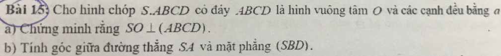 Bài 15) Cho hình chóp S. ABCD có đáy . 4BCD là hình vuông tâm 0 và các cạnh đều bằng đ 
a) Chứng minh rằng SO⊥(ABCD). 
b) Tính góc giữa đường thẳng SA và mặt phẳng (SBD).