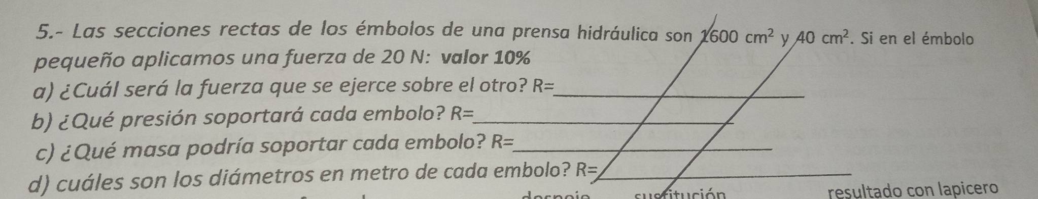 5.- Las secciones rectas de los émbolos de una prensa hidráulica son 1600cm^2 y 40cm^2. Si en el émbolo 
pequeño aplicamos una fuerza de 20 N : valor 10%
a) ¿Cuál será la fuerza que se ejerce sobre el otro? R= _ 
b) ¿Qué presión soportará cada embolo? R= _ 
c) ¿Qué masa podría soportar cada embolo? R= _ 
d) cuáles son los diámetros en metro de cada embolo? R= _ 
dtuci ó n resultado con lapicero