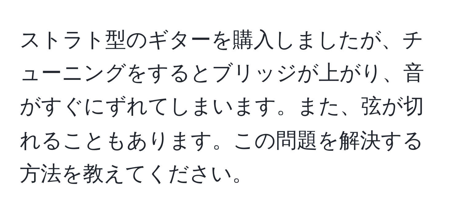 ストラト型のギターを購入しましたが、チューニングをするとブリッジが上がり、音がすぐにずれてしまいます。また、弦が切れることもあります。この問題を解決する方法を教えてください。