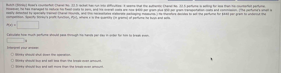 Butch (Stinky) Rose's counterfeit Chanel No. 22.5 racket has run into difficulties: it seems that the authentic Chanel No. 22.5 perfume is selling for less than his counterfeit perfume.
However, he has managed to reduce his fixed costs to zero, and his overall costs are now $400 per gram plus $50 per gram transportation costs and commission. (The perfume's smell is
easily detected by specially trained Chanel Hounds, and this necessitates elaborate packaging measures.) He therefore decides to sell the perfume for $440 per gram to undercut the
competition. Specify Stinky's profit function, P(x) , where x is the quantity (in grams) of perfume he buys and sells.
P(x)=□
Calculate how much perfume should pass through his hands per day in order for him to break even.
□ a
Interpret your answer.
Stinky should shut down the operation.
Stinky should buy and sell less than the break-even amount.
Stinky should buy and sell more than the break-even amount.