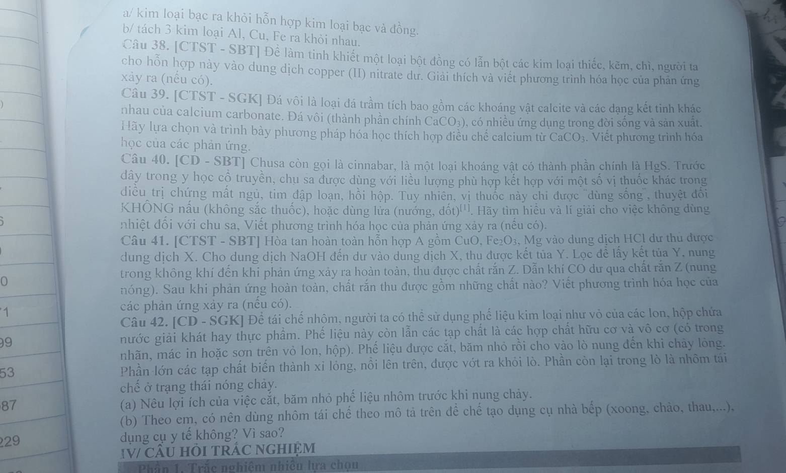 a/ kim loại bạc ra khỏi hỗn hợp kim loại bạc và đồng.
b/ tách 3 kim loại Al, Cu, Fe ra khỏi nhau.
Câu 38. [CTST - SBT] Để làm tinh khiết một loại bột đồng có lẫn bột các kim loại thiếc, kẽm, chì, người ta
cho hỗn hợp này vào dung dịch copper (II) nitrate dư. Giải thích và viết phương trình hóa học của phản ứng
xảy ra (nếu có).
Câu 39. [CTST - SGK] Đá vôi là loại đá trầm tích bao gồm các khoáng vật calcite và các dạng kết tinh khác
nhau của calcium carbonate. Đá vôi (thành phần chính CaCO_3) , có nhiều ứng dụng trong đời sống và sản xuất.
Hãy lựa chọn và trình bày phương pháp hóa học thích hợp điều chế calcium từ CaCO_3.  Viết phương trình hóa
học của các phản ứng.
Câu 40. [CD - SBT] Chusa còn gọi là cinnabar, là một loại khoáng vật có thành phần chính là HgS. Trước
dây trong y học cộ truyền, chu sa được dùng với liều lượng phù hợp kết hợp với một số vị thuốc khác trong
diều trị chứng mất ngủ, tim đập loạn, hồi hộp. Tuy nhiên, vị thuốc này chi được "dùng sống", thuyệt đổi
KHÔNG nấu (không sắc thuốc), hoặc dùng lửa (nướng, dhat ot)^[1 Hãy tìm hiều và lí giải cho việc không dùng
nhiệt đối với chu sa, Viết phương trình hóa học của phản ứng xảy ra (nếu có).
a
Câu 41. [CTST - SBT] Hòa tan hoàn toàn hỗn hợp A gồm CuO, Fe₂O₃, Mg vào dung dịch HCl dư thu được
dung dịch X. Cho dung dịch NaOH đến dư vào dung dịch X, thu được kết tủa Y. Lọc đề lấy kết tủa Y, nung
trong không khí đến khi phản ứng xảy ra hoàn toàn, thu được chất rắn Z. Dẫn khí CO dư qua chất rắn Z (nung
nóng). Sau khi phản ứng hoàn toàn, chất rắn thu được gồm những chất nào? Viết phương trình hóa học của
các phản ứng xảy ra (nếu có).
Câu 42. [CD - SGK] Để tái chế nhôm, người ta có thể sử dụng phế liệu kim loại như vỏ của các lon, hộp chứa
9nước giải khát hay thực phẩm. Phế liệu này còn lẫn các tạp chất là các hợp chất hữu cơ và vô cơ (có trong
nhãn, mác in hoặc sơn trên vỏ lon, hộp). Phế liệu được cắt, băm nhỏ rồi cho vào lò nung đến khi chảy lòng.
53Phần lớn các tạp chất biến thành xỉ lỏng, nổi lên trên, được vớt ra khỏi lò. Phần còn lại trong lò là nhôm tái
chế ở trạng thái nóng chảy.
87
(a) Nêu lợi ích của việc cắt, băm nhỏ phế liệu nhôm trước khi nung chảy.
(b) Theo em, có nên dùng nhôm tái chế theo mô tả trên để chế tạo dụng cụ nhà bếp (xoong, chảo, thau,...),
29dụng cụ y tế không? Vì sao?
IV/ CÂU HI TRÁC NGHIỆM
Phần 1. Trắc nghiệm nhiều lựa chọu
