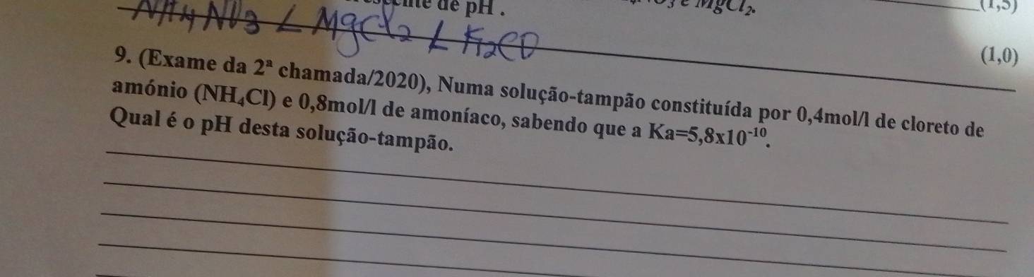 coie de pH . mgCl_2. _ (1,5)
(1,0)
9. (Exame da 2^a chamada/2020), Numa solução-tampão constituída por 0,4mol/l de cloreto de 
_ 
amónio (NH_4Cl) e 0,8mol /l de amoníaco, sabendo que a Ka=5,8* 10^(-10). 
Qual é o pH desta solução-tampão. 
_ 
_ 
_