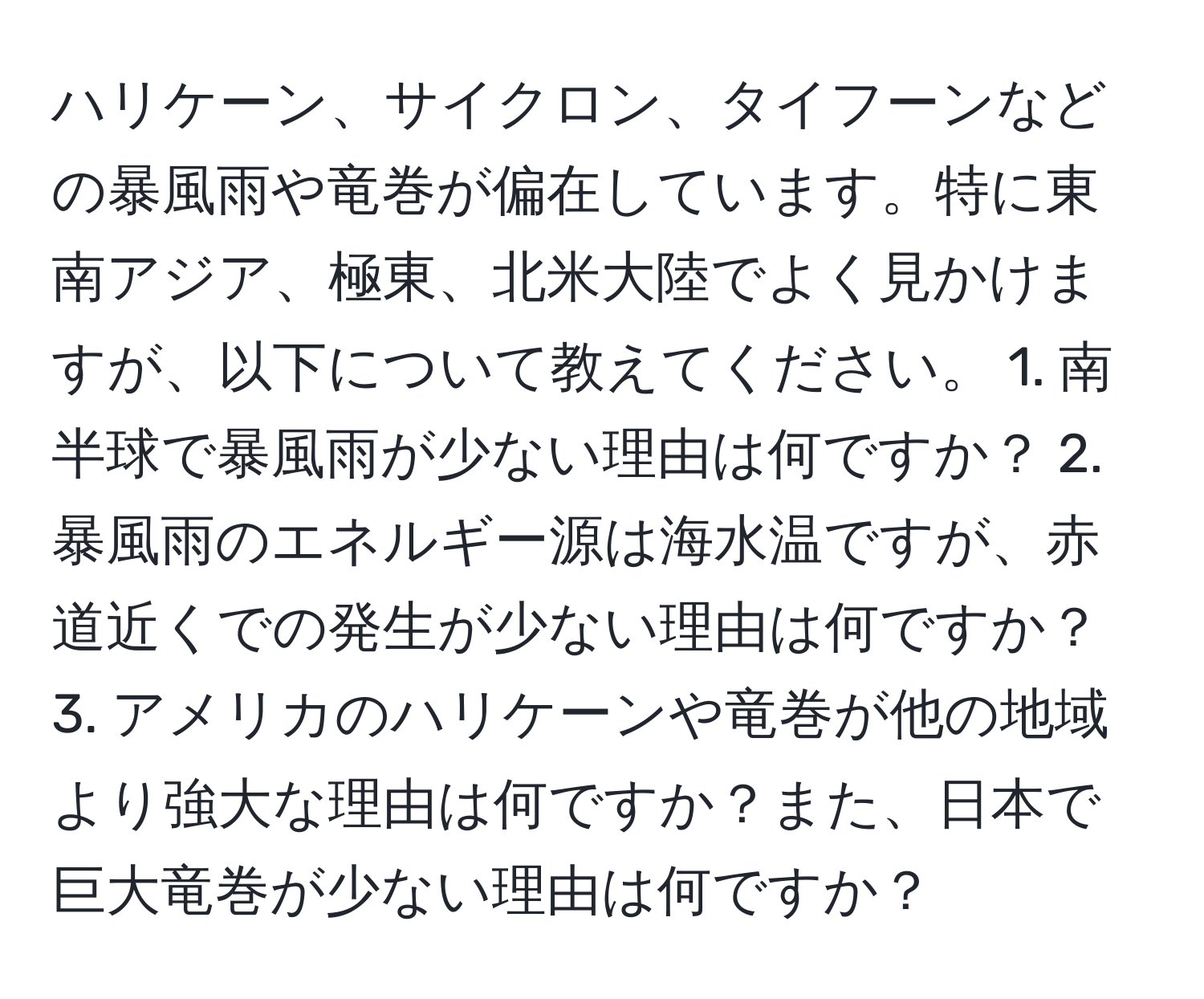 ハリケーン、サイクロン、タイフーンなどの暴風雨や竜巻が偏在しています。特に東南アジア、極東、北米大陸でよく見かけますが、以下について教えてください。 1. 南半球で暴風雨が少ない理由は何ですか？ 2. 暴風雨のエネルギー源は海水温ですが、赤道近くでの発生が少ない理由は何ですか？ 3. アメリカのハリケーンや竜巻が他の地域より強大な理由は何ですか？また、日本で巨大竜巻が少ない理由は何ですか？