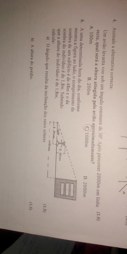 Assinale a alternativa correcta:
Um avião levanta voo sob um ângulo constante de 30°. Após percorrer 2000m em linha (1.0)
recta, qual será a altura atingida pelo avião aproximadamente?
A. 100m B. 200m C 1000m D. 2000m
6. A uma determinada hora do dia, conforme
mostra a figura ao lado, o comprimento da
sombra de um edifício é de 48m e o da
sombra do indivíduo é de 1,8m. Sabendo
que a altura do indivíduo é de 1,8m, 
calcule:
a) O ângulo que resulta da inclinação dos raios solares
(1.5)
b) A altura do prédio.
(1.5)