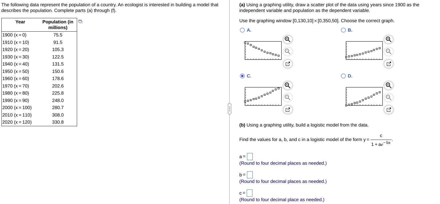The following data represent the population of a country. An ecologist is interested in building a model that (a) Using a graphing utility, draw a scatter plot of the data using years since 1900 as the
describes the population. Complete parts (a) through (f). independent variable and population as the dependent variable.
Use the graphing window [0,130,10]* [0,350,50]. Choose the correct graph.
A.
B.
19
19
19
19
□□□□□□□□□□
19
19
19 ◎ C.
D.
19
19
19
20
20
20
(b) Using a graphing utility, build a logistic model from the data.
Find the values for a, b, and c in a logistic model of the form y= c/1+ae^(-bx) .
a=□
(Round to four decimal places as needed.)
b=□
(Round to four decimal places as needed.)
c=□
(Round to four decimal place as needed.)