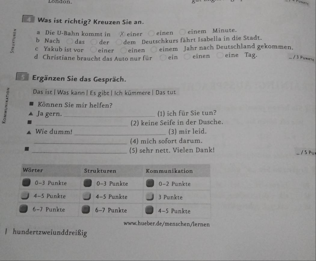 London. 8ª 

4 Was ist richtig? Kreuzen Sie an. 
a Die U-Bahn kommt in χ einer einen einem Minute. 
E b Nach das ○ der dem Deutschkurs fährt Isabella in die Stadt. 
c Yakub ist vor ○ einer einen einem Jahr nach Deutschland gekommen. 
d Christiane braucht das Auto nur für ein einen eine Tag. 
/ 3 Punkte 
e Ergänzen Sie das Gespräch. 
Das ist| Was kann | Es gibt | Ich kümmere | Das tut 
Können Sie mir helfen? 
Ja gern. _(1) ich für Sie tun? 
_(2) keine Seife in der Dusche. 
Wie dumm! _(3) mir leid. 
_(4) mich sofort darum. 
_(5) sehr nett. Vielen Dank! / 5 Pu 
www.hueber.de/menschen/lernen 
| hundertzweiunddreißig