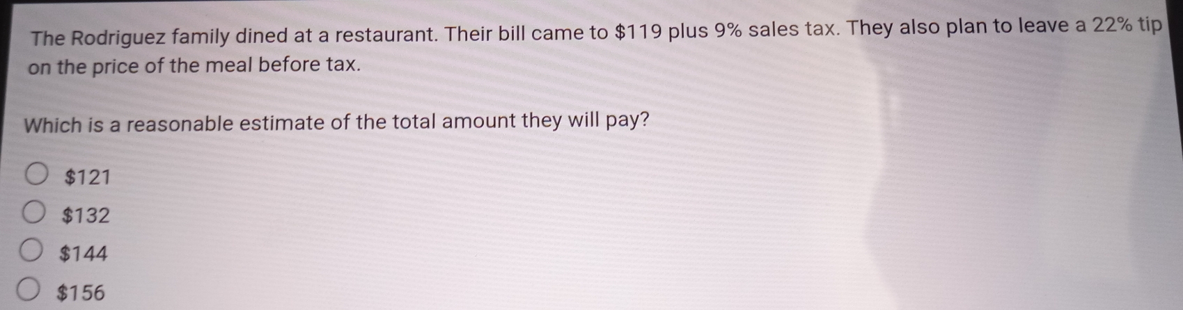 The Rodriguez family dined at a restaurant. Their bill came to $119 plus 9% sales tax. They also plan to leave a 22% tip
on the price of the meal before tax.
Which is a reasonable estimate of the total amount they will pay?
$121
$132
$144
$156