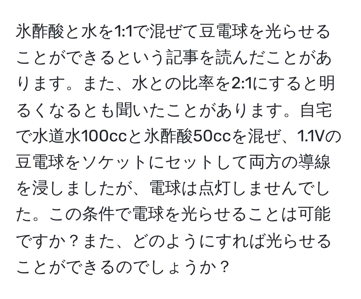 氷酢酸と水を1:1で混ぜて豆電球を光らせることができるという記事を読んだことがあります。また、水との比率を2:1にすると明るくなるとも聞いたことがあります。自宅で水道水100ccと氷酢酸50ccを混ぜ、1.1Vの豆電球をソケットにセットして両方の導線を浸しましたが、電球は点灯しませんでした。この条件で電球を光らせることは可能ですか？また、どのようにすれば光らせることができるのでしょうか？