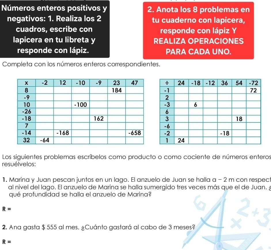 Números enteros positivos y 2. Anota los 8 problemas en 
negativos: 1. Realiza los 2 tu cuaderno con lapicera, 
cuadros, escribe con responde con lápiz Y 
lapicera en tu libreta y REALIZA OPERACIONES 
responde con lápiz. PARA CADA UNO. 
Completa con los números enteros correspondientes. 
Los siguientes problemas escríbelos como producto o como cociente de números enteros 
resuélvelos: 
1. Marina y Juan pescan juntos en un lago. El anzuelo de Juan se halla a − 2 m con respect 
al nivel del lago. El anzuelo de Marina se halla sumergido tres veces más que el de Juan. 
qué profundidad se halla el anzuelo de Marina?
R=
2. Ana gasta $ 555 al mes. ¿Cuánto gastará al cabo de 3 meses?
R=