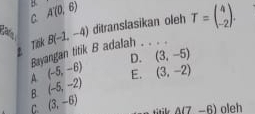 C A(0,6)
ca B(-1,-4) ditranslasikan oleh T=beginpmatrix 4 -2endpmatrix. 
Tếk
Bayangan titik B adalah . . . .
D. (3,-5)
A (-5,-6)
B. (-5,-2) E. (3,-2)
C. (3,-6)
k A(7-6) oleh