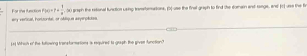 For the function F(x)=7+ 1/x ,(a) graph the rational function using transformations, (b) use the final graph to find the domain and range, and (c) use the fi 
any vertical, horizontal, or oblique asymptotes. 
(a) Which of the following transformations is required to graph the given function?