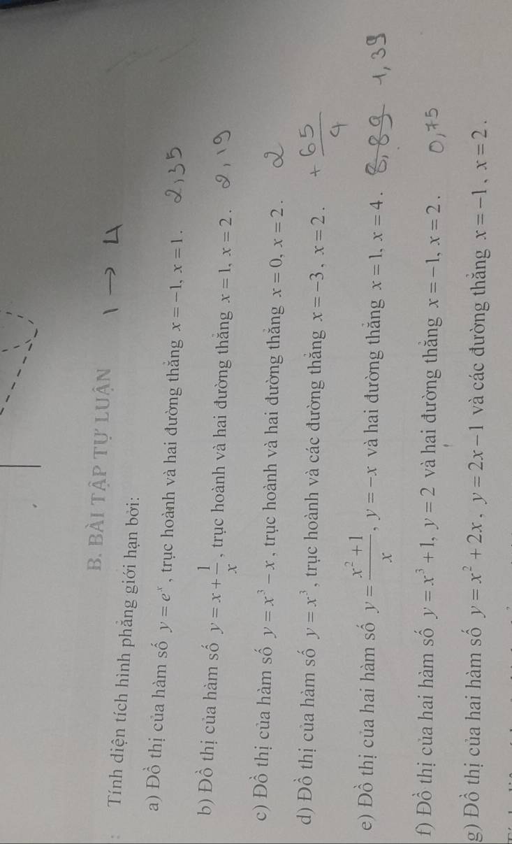 bài tập tự luận 
Tính diện tích hình phẳng giới hạn bởi: 
a) Đồ thị của hàm số y=e^x , trục hoành và hai đường thăng x=-1, x=1. 
b) Đồ thị của hàm số y=x+ 1/x  , trục hoành và hai đường thăng x=1, x=2. 
c) Đồ thị của hàm số y=x^3-x , trục hoành và hai đường thăng x=0, x=2. 
d) Đồ thị của hàm số y=x^3 , trục hoành và các đường thăng x=-3, x=2. 
e) Đồ thị của hai hàm số y= (x^2+1)/x , y=-x và hai đường thăng x=1, x=4. 
f) Đồ thị của hai hàm số y=x^3+1, y=2 và hai đường thăng x=-1, x=2. 
g) Đồ thị của hai hàm số y=x^2+2x, y=2x-1 và các đường thăng x=-1, x=2.