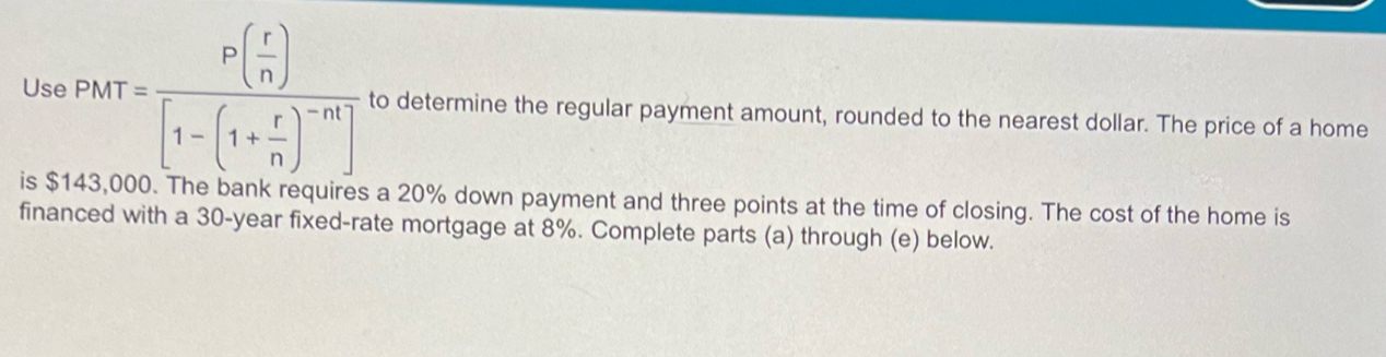 Use PMT=frac P( r/n )[1-(1+ r/n )^-n] to determine the regular payment amount, rounded to the nearest dollar. The price of a home 
is $143,000. The bank requires a 20% down payment and three points at the time of closing. The cost of the home is 
financed with a 30-year fixed-rate mortgage at 8%. Complete parts (a) through (e) below.