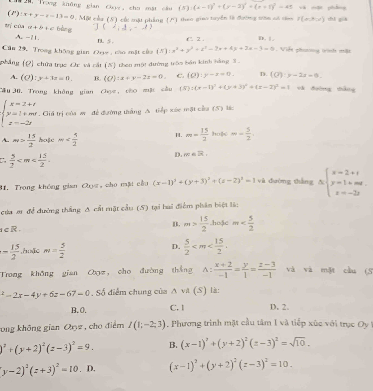 Trong không gian Oxyz, cho mặt cầu (S):(x-1)^2+(y-2)^2+(z+1)^2=45 và mặt phẳng
(P): x+y-z-13=0.  Mặt cầu (S) cất mặt phẳng (P) theo giao tuyển là đường tròn có tâm I(a-b,c) thǐ giá
trị của a+b+c bàng
A. -11. B. 5 . C. 2 . D. | ,
Câu 29. Trong không gian Oxyz, cho mặt cầu (5): x^2+y^2+z^2-2x+4y+2z-3=0. Viết phương trình mặt
phẳng (Q) chứa trục Ox và cắt (S) theo một đường tròn bán kính bằng 3 .
A. (Q):y+3z=0. B. (Q):x+y-2z=0. C. (Q):y-z=0. D. (Q):y-2z=0.
Câu 30. Trong không gian O_3 z, cho mặt cầu (S):(x-1)^2+(y+3)^2+(z-2)^2=1 và dường thǎng
beginarrayl x=2+t y=1+mt z=-2tendarray.. Giá trị của m để đường thẳng Δ tiếp xúc mặt cầu (S) là:
A. m> 15/2  hoặc m
B. m= 15/2  hoặc m= 5/2 .
C.  5/2 
D. m∈ R.
31. Trong không gian Oxyz, cho mặt cầu (x-1)^2+(y+3)^2+(z-2)^2=1 và đường thắng △ beginarrayl x=2+t y=1+mt. z=-2tendarray.
của mỹ để đường thắng Δ cắt mặt cầu (S) tại hai điểm phân biệt là:
a∈ R.
B. m> 15/2 .hoặc m
D.
= 15/2 .hoặc m= 5/2   5/2 
Trong không gian Oxyz, cho đường thẳng Δ:  (x+2)/-1 = y/1 = (z-3)/-1  và và mặt cầu (S^2-2x-4y+6z-67=0. Số điểm chung của Δ và (S) là:
B. 0. C. 1
D. 2.
rong không gian Oxyz , cho điểm I(1;-2;3). Phương trình mặt cầu tâm I và tiếp xúc với trục Oy 1
)^2+(y+2)^2(z-3)^2=9.
B. (x-1)^2+(y+2)^2(z-3)^2=sqrt(10).
(y-2)^2(z+3)^2=10. D.
(x-1)^2+(y+2)^2(z-3)^2=10.