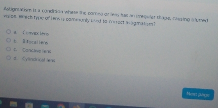 Astigmatism is a condition where the cornea or lens has an irregular shape, causing blurred
vision. Which type of lens is commonly used to correct astigmatism?
a. Convex lens
b. Bifocal lens
c. Concave lens
d. Cylindrical lens
Next page