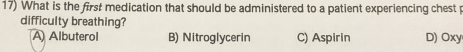 What is the first medication that should be administered to a patient experiencing chest p
difficulty breathing?
A Albuterol B) Nitroglycerin C) Aspirin D) Oxy