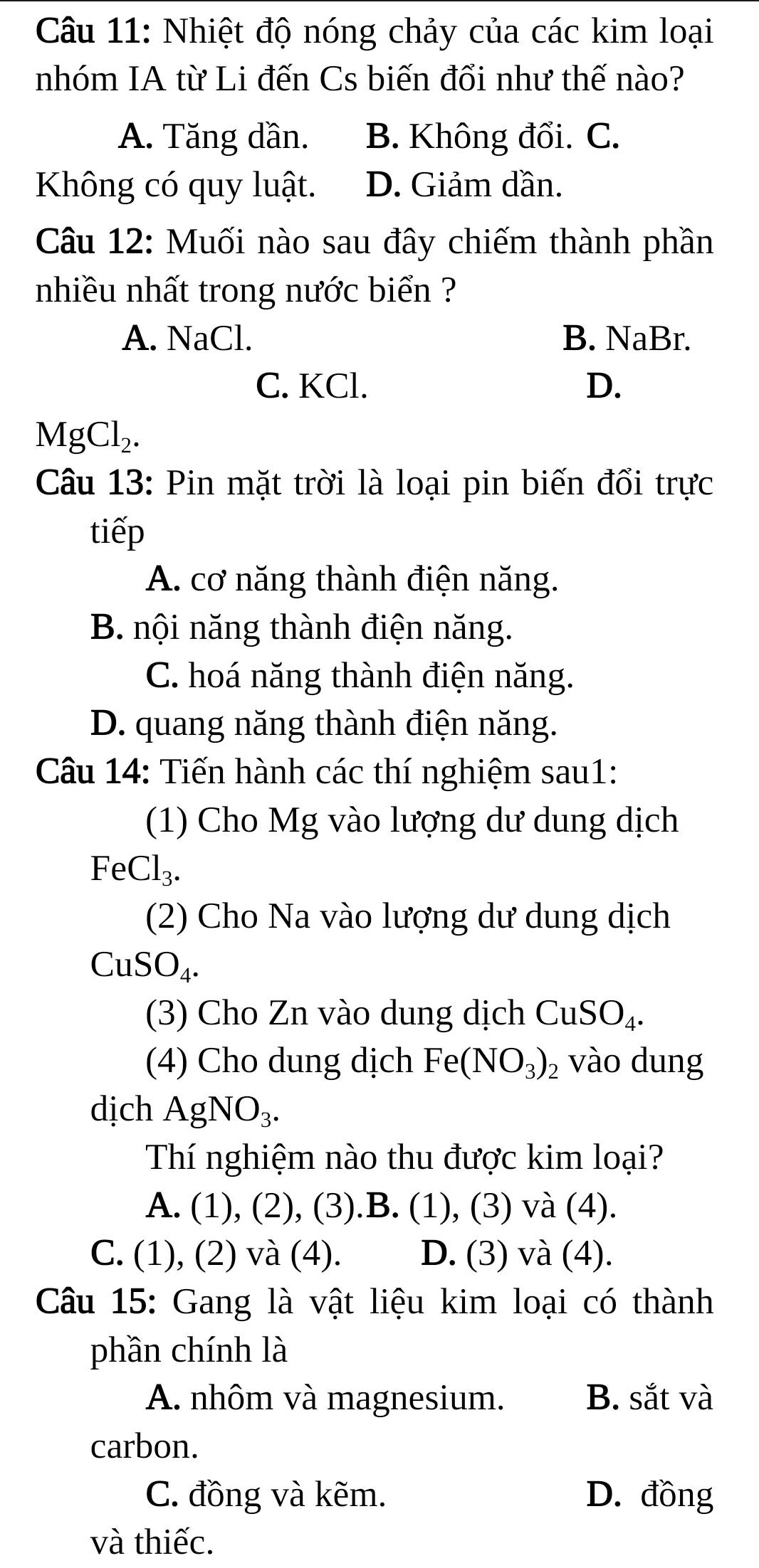 Nhiệt độ nóng chảy của các kim loại
nhóm IA từ Li đến Cs biến đổi như thế nào?
A. Tăng dần. B. Không đổi. C.
Không có quy luật. D. Giảm dần.
Câu 12: Muối nào sau đây chiếm thành phần
nhiều nhất trong nước biển ?
A. NaCl. B. NaBr.
C. KCl. D.
MgCl_2. 
Câu 13: Pin mặt trời là loại pin biến đổi trực
tiếp
A. cơ năng thành điện năng.
B. nội năng thành điện năng.
C. hoá năng thành điện năng.
D. quang năng thành điện năng.
Câu 14: Tiến hành các thí nghiệm sau1:
(1) Cho Mg vào lượng dư dung dịch
FeCl_3. 
(2) Cho Na vào lượng dư dung dịch
CuSO_4. 
(3) Cho Zn vào dung dịch CuSO_4. 
(4) Cho dung dịch Fe(NO_3)_2 vào dung
dịch AgNO_3. 
Th nghiệm nào thu được kim loại?
A. (1), (2), (3).B. (1), (3) và (4).
C. (1) , (2) 72 (4) D. (3) và (4).
Câu 15: Gang là vật liệu kim loại có thành
phần chính là
A. nhôm và magnesium. B. sắt và
carbon.
C. đồng và kẽm. D. đồng
và thiếc.