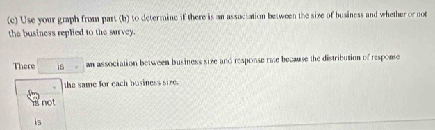 Use your graph from part (b) to determine if there is an association between the size of business and whether or not
the business replied to the survey.
There □ a an association between business size and response rate because the distribution of response
. the same for each business size.
is not
is