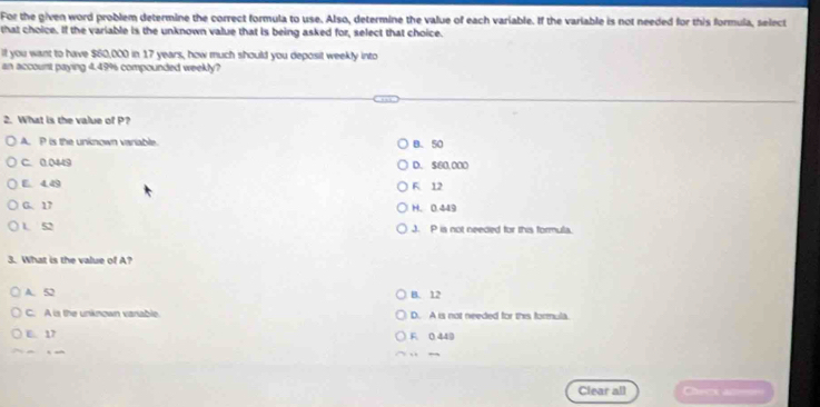 For the given word problem determine the correct formula to use. Also, determine the value of each variable. If the variable is not needed for this formula, select
that choice. If the variable is the unknown value that is being asked for, select that choice.
If you want to have $60,000 in 17 years, how much should you deposit weekly into
an account paying 4.49% compounded weekly?
2. What is the value of P?
A. P is the uninown varable B. 50
C. 0.0449 D. 560,000
E 4.49 F. 12
G. 17 H. 0.449
1 52 J. P is not needed for this formula.
3. What is the value of A?
A. 52 B. 12
C. A is the unknown variable. D. A is not needed for this formula.
E. 17 F 0 449

Clear all