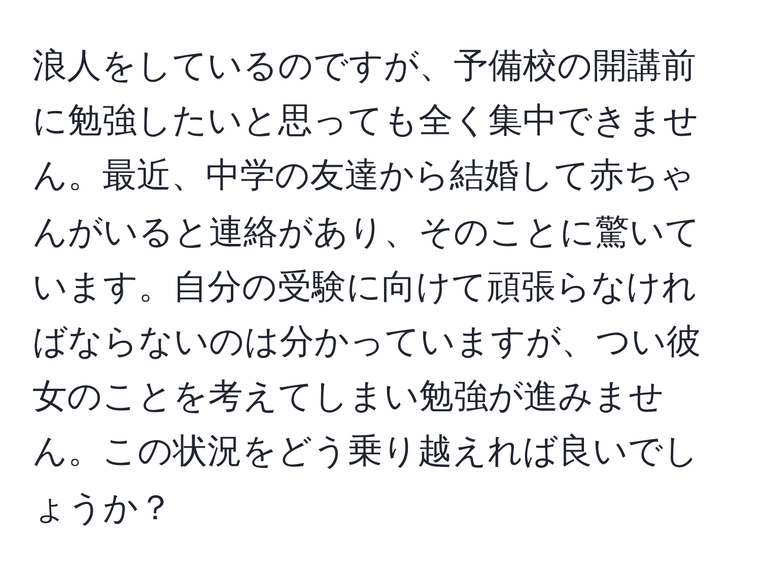 浪人をしているのですが、予備校の開講前に勉強したいと思っても全く集中できません。最近、中学の友達から結婚して赤ちゃんがいると連絡があり、そのことに驚いています。自分の受験に向けて頑張らなければならないのは分かっていますが、つい彼女のことを考えてしまい勉強が進みません。この状況をどう乗り越えれば良いでしょうか？