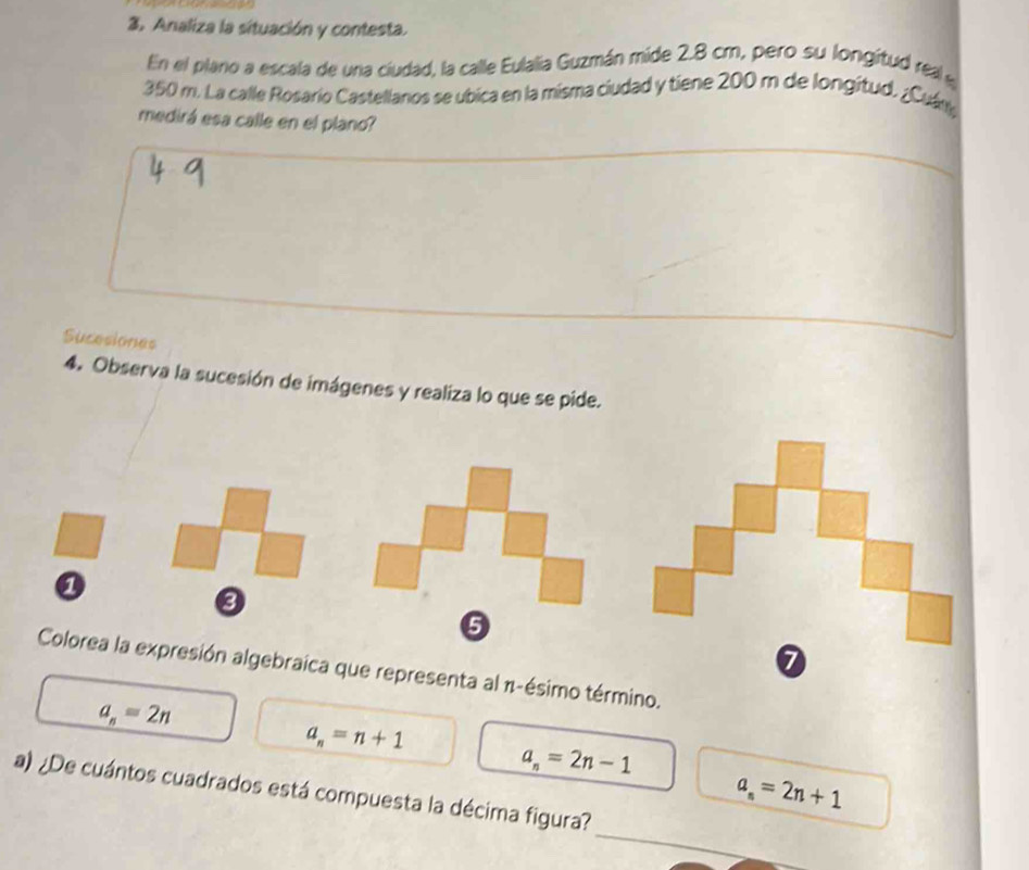 Analiza la situación y contesta.
En el plano a escala de una ciudad, la calle Eulalia Guzmán mide 2.8 cm, pero su longitud real e
350 m. La calle Rosario Castellanos se ubica en la misma ciudad y tiene 200 m de longitud. ¿Cuám
medirá esa calle en el plano?
_
Sucesiones
4. Observa la sucesión de imágenes y realiza lo que se pide.
a
6
7
Colorea la expresión algebraica que representa al π -ésimo término.
a_n=2n
a_n=n+1
a_n=2n-1
a_n=2n+1
_
a) ¿De cuántos cuadrados está compuesta la décima figura?