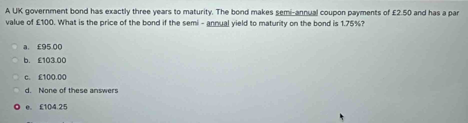 A UK government bond has exactly three years to maturity. The bond makes semi-annual coupon payments of £2.50 and has a par
value of £100. What is the price of the bond if the semi - annual yield to maturity on the bond is 1.75%?
a. £95.00
b. £103.00
c. £100.00
d. None of these answers
e. £104.25