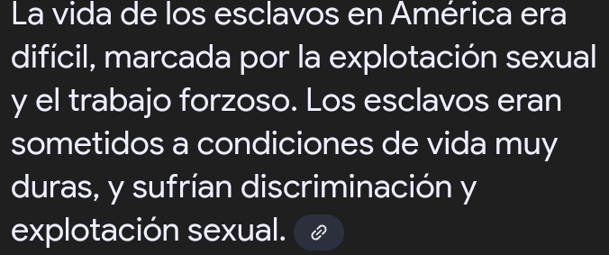 La vida de los esclavos en América era 
difícil, marcada por la explotación sexual 
y el trabajo forzoso. Los esclavos eran 
sometidos a condiciones de vida muy 
duras, y sufrían discriminación y 
explotación sexual.