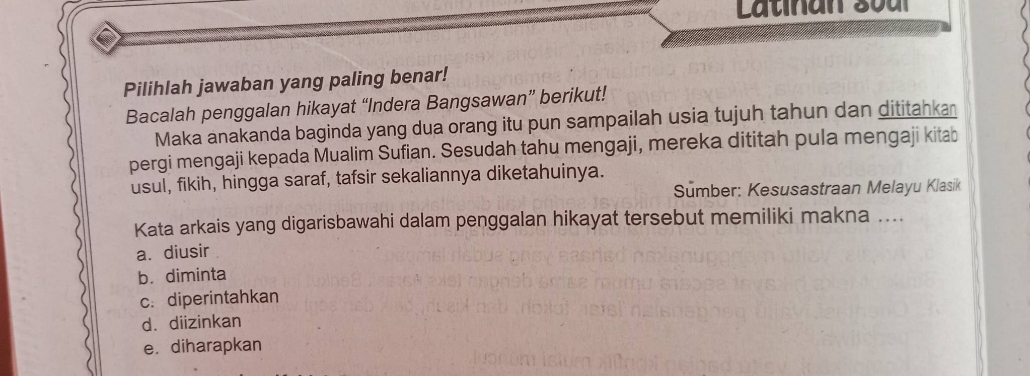 Latinan soal
Pilihlah jawaban yang paling benar!
Bacalah penggalan hikayat “Indera Bangsawan” berikut!
Maka anakanda baginda yang dua orang itu pun sampailah usia tujuh tahun dan dititahkan
pergi mengaji kepada Mualim Sufian. Sesudah tahu mengaji, mereka dititah pula mengaji kitab
usul, fikih, hingga saraf, tafsir sekaliannya diketahuinya.
Sumber: Kesusastraan Melayu Klasik
Kata arkais yang digarisbawahi dalam penggalan hikayat tersebut memiliki makna ....
a. diusir
b. diminta
c. diperintahkan
d. diizinkan
e. diharapkan