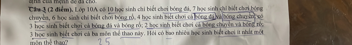 định của mệnh đề đã cho. 
Câu 3 (2 điểm). Lớp 10A có 10 học sinh chỉ biết chơi bóng đá, 7 học sinh chỉ biết chơi bóng 
chuyền, 6 học sinh chỉ biết chơi bóng rỗ, 4 học sinh biết chơi cả bóng đá và bóng chuyển; có
3 học sinh biết chơi cả bóng đá và bóng rổ; 2 học sinh biết chơi cả bóng chuyền và bóng rồ;
3 học sinh biết chơi cả ba môn thể thao này. Hỏi có bao nhiêu học sinh biết chơi ít nhất một 
môn thể thao?