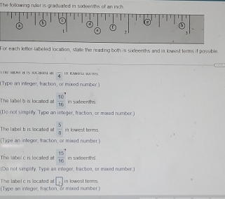 The following ruler is graduated in sixteenths of an inch 
e 
1 
a 
① : 
L 
(h 
.
1 f 2 3
For each letter-labeled location, state the reading both in sixteenths and in lowest terms if possible 
overline 4 I Wesa w 'II5. 
(Type an integer, fraction, or mixed number) 
The label b is localted at  10/16  in sixteenths 
(Do not simplilly. Type an integer, fraction, or mixed number.) 
The label b is located at  5/8  in lowest terms. 
Type an integer, traction, or mixed number. 
The label c is located al  15/16  in sudeenths 
(Do not simplify. Type an integer, fraction, or mixed number.) 
The label c is located at □ in lowest terms . 
(Type an integer, fraction, or mixed number )