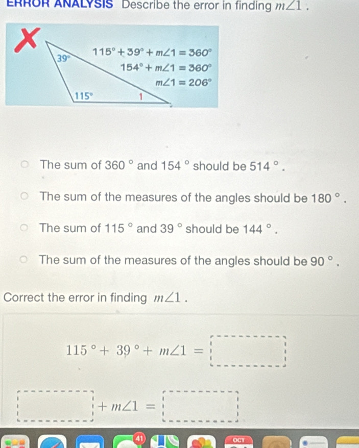 RROR ANALYSIS Describe the error in finding m∠ 1.
The sum of 360° and 154° should be 514°.
The sum of the measures of the angles should be 180°.
The sum of 115° and 39° should be 144°.
The sum of the measures of the angles should be 90°.
Correct the error in finding m∠ 1.
115°+39°+m∠ 1=□
□ +m∠ 1=□
a
OCT