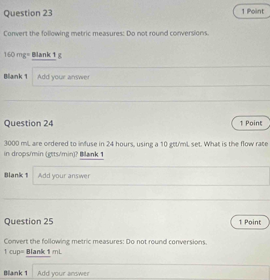 Convert the following metric measures: Do not round conversions.
160mg= Blank 1 g 
Blank 1 Add your answer 
Question 24 1 Point
3000 mL are ordered to infuse in 24 hours, using a 10 gtt/mL set. What is the flow rate 
in drops/min (gtts/min)? Blank 1 
Blank 1 Add your answer 
Question 25 1 Point 
Convert the following metric measures: Do not round conversions.
1cup= Blank 1 mL
Blank 1 Add your answer