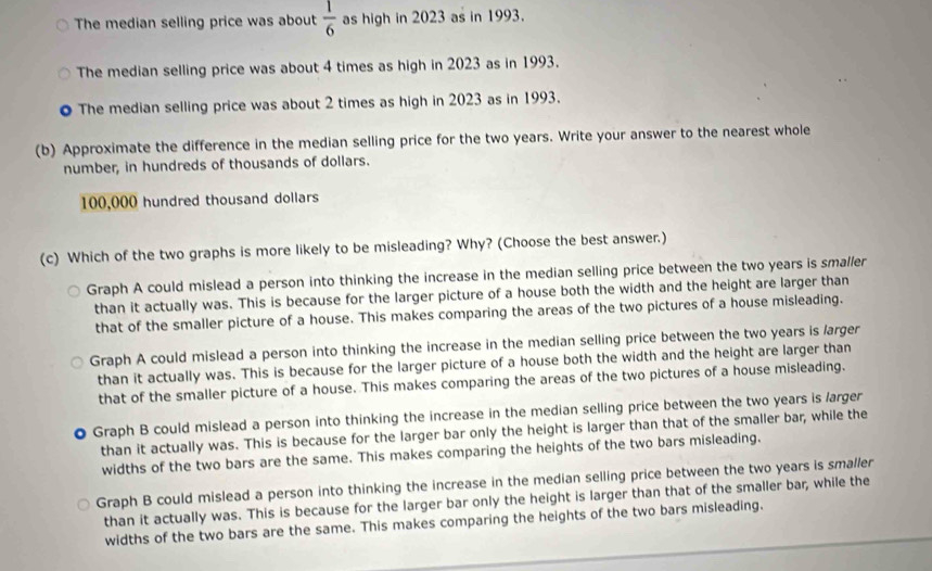 The median selling price was about  1/6  as high in 2023 as in 1993.
The median selling price was about 4 times as high in 2023 as in 1993.
● The median selling price was about 2 times as high in 2023 as in 1993.
(b) Approximate the difference in the median selling price for the two years. Write your answer to the nearest whole
number, in hundreds of thousands of dollars.
100,000 hundred thousand dollars
(c) Which of the two graphs is more likely to be misleading? Why? (Choose the best answer.)
Graph A could mislead a person into thinking the increase in the median selling price between the two years is smaller
than it actually was. This is because for the larger picture of a house both the width and the height are larger than
that of the smaller picture of a house. This makes comparing the areas of the two pictures of a house misleading.
Graph A could mislead a person into thinking the increase in the median selling price between the two years is /arger
than it actually was. This is because for the larger picture of a house both the width and the height are larger than
that of the smaller picture of a house. This makes comparing the areas of the two pictures of a house misleading.
. Graph B could mislead a person into thinking the increase in the median selling price between the two years is larger
than it actually was. This is because for the larger bar only the height is larger than that of the smaller bar, while the
widths of the two bars are the same. This makes comparing the heights of the two bars misleading.
Graph B could mislead a person into thinking the increase in the median selling price between the two years is smaller
than it actually was. This is because for the larger bar only the height is larger than that of the smaller bar, while the
widths of the two bars are the same. This makes comparing the heights of the two bars misleading.