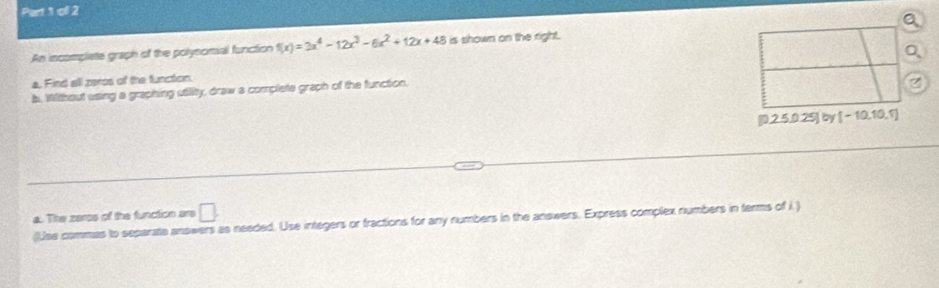 ofl 2 
An incomplete graph of the polynomial function f(x)=3x^4-12x^3-6x^2+12x+48 is shown on the right. 
a. Find all zeros of the function. 
b. Without using a graphing utility, draw a complete graph of the function.
[0.2.5,0.25] by [-10,10,5]
a. The zercs of the function are □ . 
(Use commas to separate answers as needed. Use integers or fractions for any numbers in the answers. Express complex numbers in terms of i.)