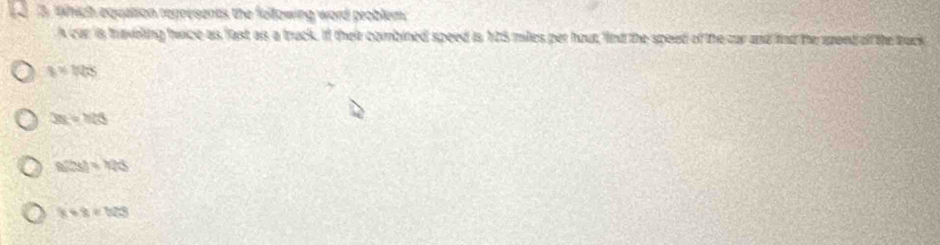 Which equaltion represents the following word problem
A car is travelling twice as fast as a truck. If their combined speed is 125 miles per hout, find the speed of the car and find the speed off the truck
a=1/48
3x=108
f(28)=126
8+8=323