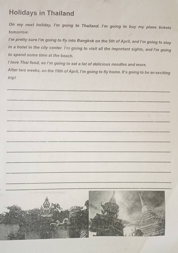 Holidays in Thailand 
On my next holiday, I'm going to Thailand. I'm going to buy my plane tickets 
tomorrow. 
I'm pretty sure I’m going to fly into Bangkok on the 5th of April, and I'm going to stay 
in a hotel in the city center. I'm going to visit all the important sights, and I'm going 
to spend some time at the beach. 
I love Thai food, so I'm going to eat a lot of delicious noodles and more. 
After two weeks, on the 19th of April, I'm going to fly home. It's going to be an exciting 
trip! 
_ 
_ 
_ 
_ 
_ 
_ 
_ 
_ 
_ 
_ 
_ 
_