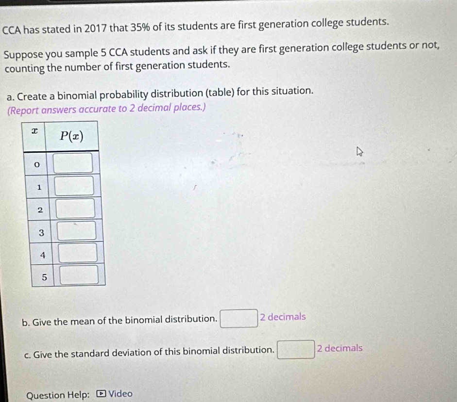 CCA has stated in 2017 that 35% of its students are first generation college students.
Suppose you sample 5 CCA students and ask if they are first generation college students or not,
counting the number of first generation students.
a. Create a binomial probability distribution (table) for this situation.
(Report answers accurate to 2 decimal places.)
b. Give the mean of the binomial distribution. ^circ  2 decimals
□
c. Give the standard deviation of this binomial distribution. 2 decimals
Question Help: Video