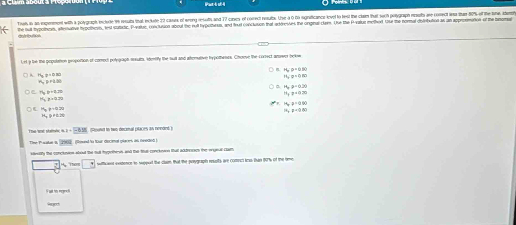 à Claim about à Proporton Part 4 of 4
Tnais in an experiment with a polygraph include 99 results that include 22 cases of wrong results and 77 cases of correct results. Use a 0.05 significance level to fest the claim that such polygraph results are correct less than 80% of the time. Ide
the null bypothesis, aternative hypothesis, test statistic, P -value, conclusion about the null hypothesis, and final conclusion that addresses the orginal claim. Use the P -value method. Use the nornal distribution as an appripomation of the binomal
distrtrution
Let p be the population proportion of correct polygraph results. Identify the null and afternative hypotheses. Choose the correct answer below
B. H_o:p=0.80
A H_b:p=0.80
H_2:p>0.80
H_30.p!= 0.80
D. H_2:p=0.20
C H_o:p=0.20
H_3:p<0.20
H_3P>0.20
F. H_p:p=0.80
E H_6p=0.20
H_T:rho <0.80
H_3p!= 0.20
The lest statistic i z=-0.55 (Round to two decimal places as needed.)
The P -atue is 2902 (Round to four decimal places as needed.)
idently the conclusion about the null hypothesis and the final conclusion that addresses the orginal claim.
H. These sufficient evidence to support the claim that the potygraph results are correct less than 80% of the time
Fad to reject
Reject