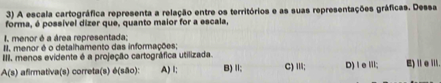 A escala cartográfica representa a relação entre os territórios e as suas representações gráficas. Dessa
forma, é possível dizer que, quanto maior for a escala,
I. menor é a área representada;
II, menor é o detalhamento das informações;
III. menos evidente é a projeção cartográfica utilizada.
A(s) afirmativa(s) correta(s) é(são): A) I; B) Ⅱ; C) II; D)ⅠeⅢ; E)ⅡeⅢ.