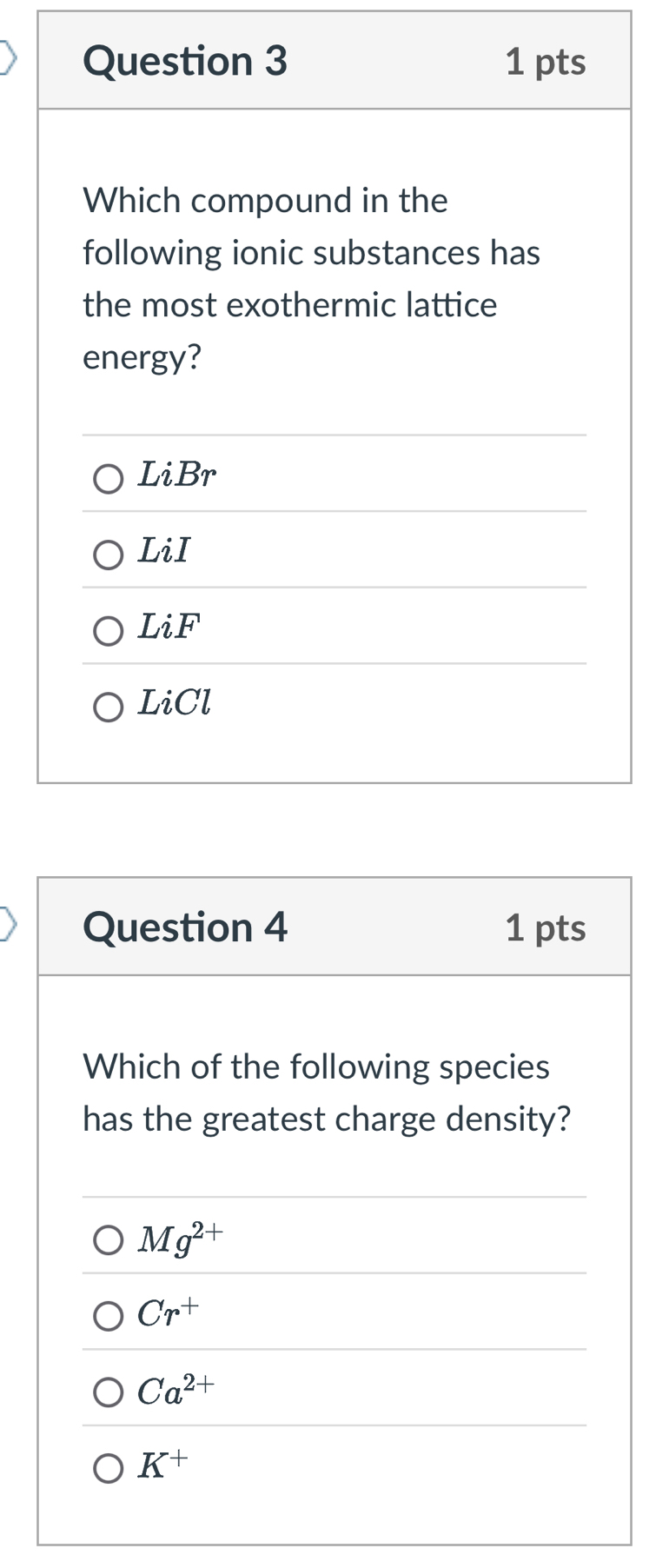 Which compound in the
following ionic substances has
the most exothermic lattice
energy?
LiBr
LiI
LiF
LiCl
Question 4 1 pts
Which of the following species
has the greatest charge density?
Mg^(2+)
Cr^+
Ca^(2+)
K^+